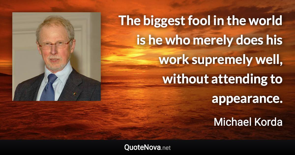 The biggest fool in the world is he who merely does his work supremely well, without attending to appearance. - Michael Korda quote