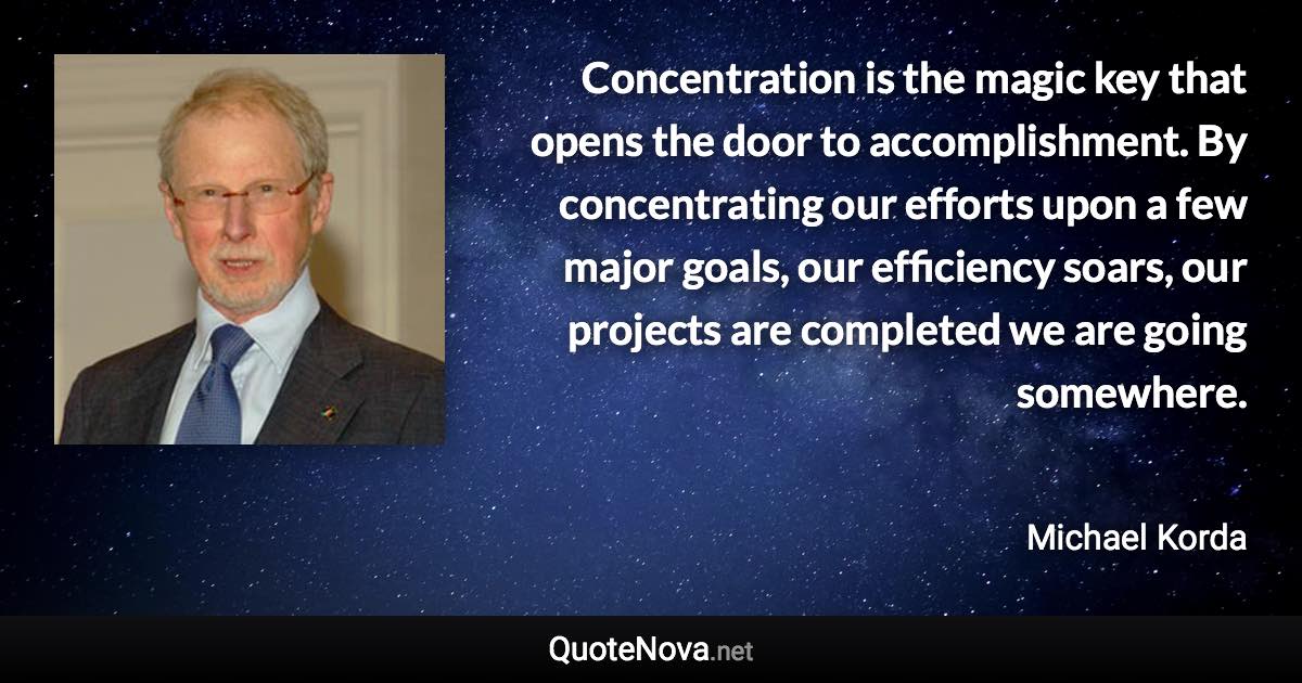 Concentration is the magic key that opens the door to accomplishment. By concentrating our efforts upon a few major goals, our efficiency soars, our projects are completed we are going somewhere. - Michael Korda quote