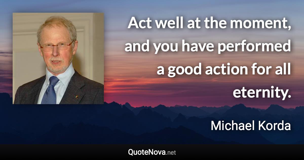 Act well at the moment, and you have performed a good action for all eternity. - Michael Korda quote