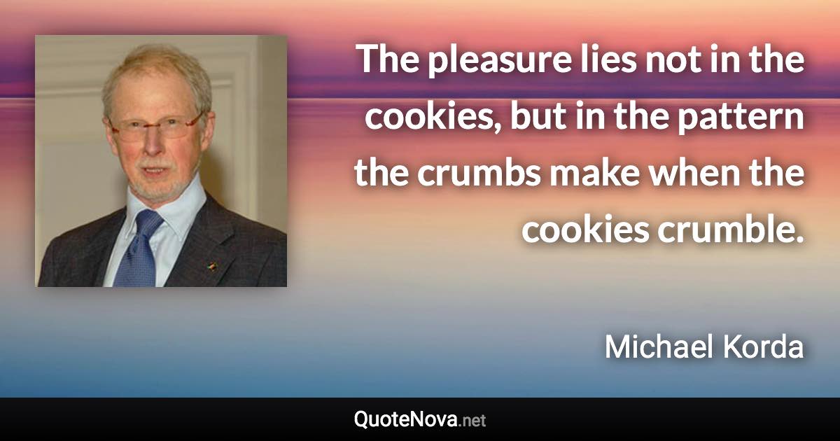 The pleasure lies not in the cookies, but in the pattern the crumbs make when the cookies crumble. - Michael Korda quote