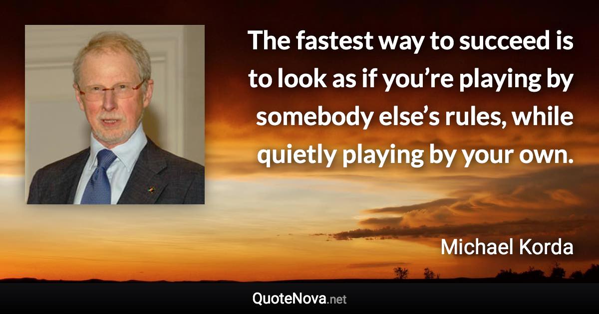 The fastest way to succeed is to look as if you’re playing by somebody else’s rules, while quietly playing by your own. - Michael Korda quote