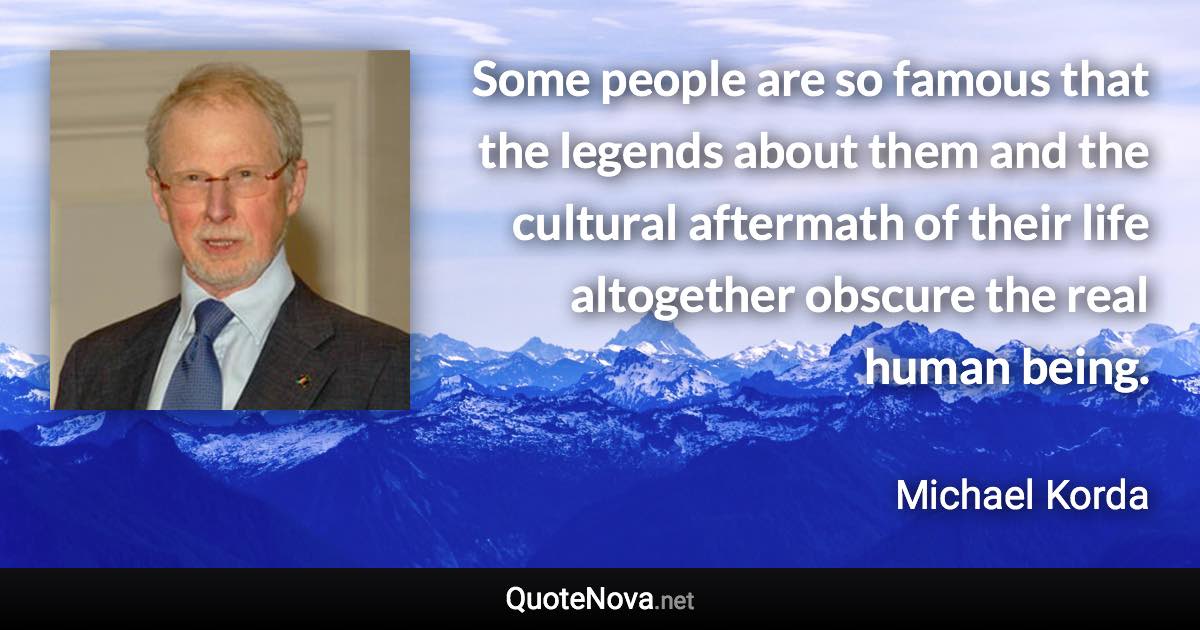 Some people are so famous that the legends about them and the cultural aftermath of their life altogether obscure the real human being. - Michael Korda quote