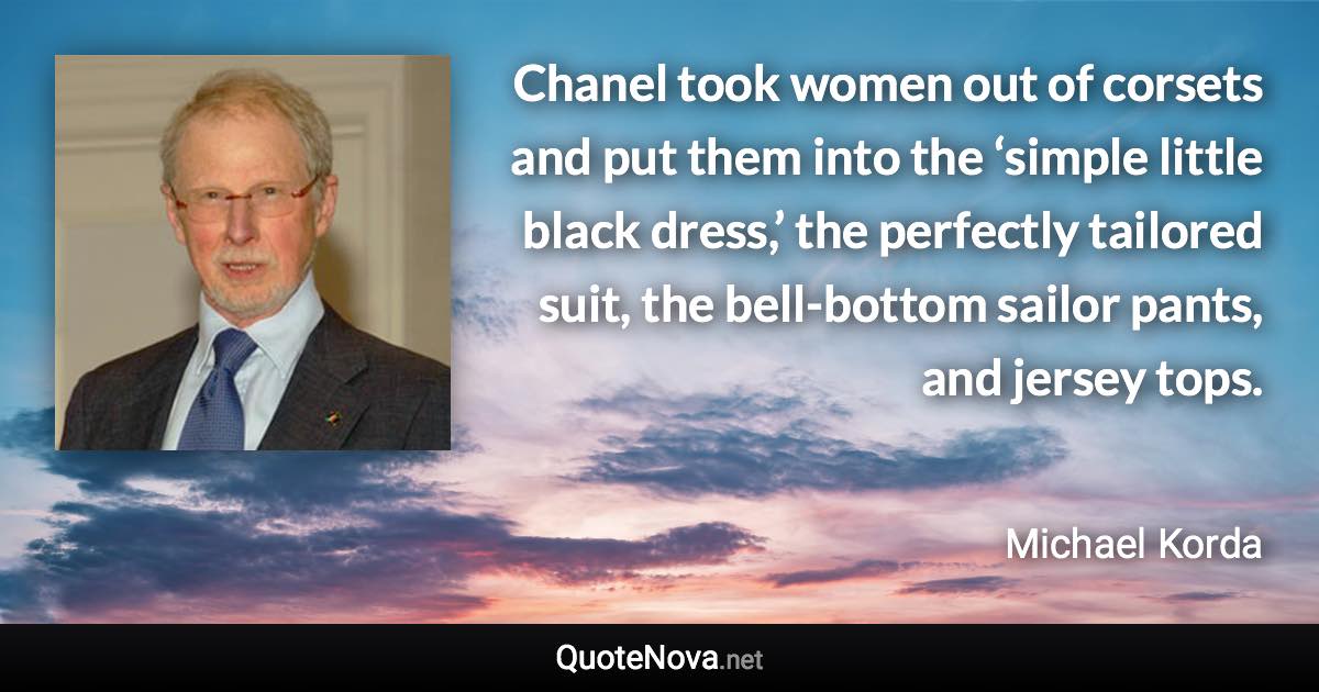 Chanel took women out of corsets and put them into the ‘simple little black dress,’ the perfectly tailored suit, the bell-bottom sailor pants, and jersey tops. - Michael Korda quote
