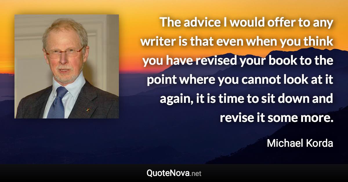 The advice I would offer to any writer is that even when you think you have revised your book to the point where you cannot look at it again, it is time to sit down and revise it some more. - Michael Korda quote