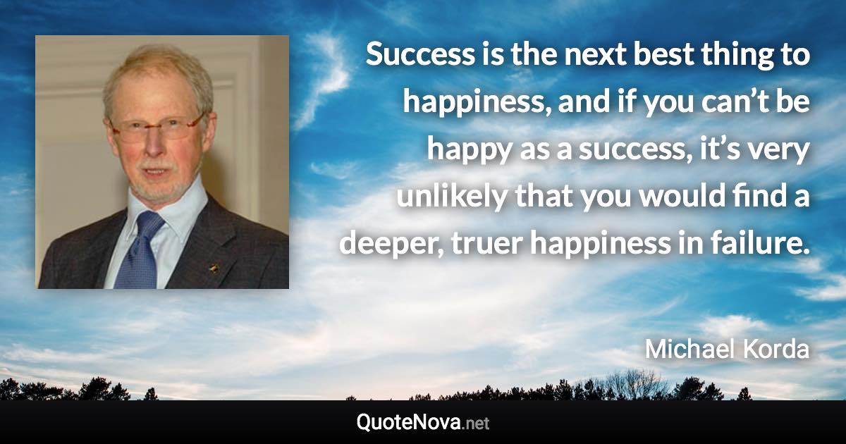 Success is the next best thing to happiness, and if you can’t be happy as a success, it’s very unlikely that you would find a deeper, truer happiness in failure. - Michael Korda quote