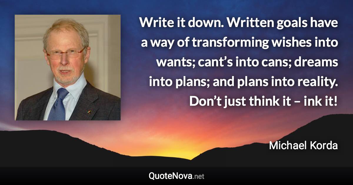 Write it down. Written goals have a way of transforming wishes into wants; cant’s into cans; dreams into plans; and plans into reality. Don’t just think it – ink it! - Michael Korda quote