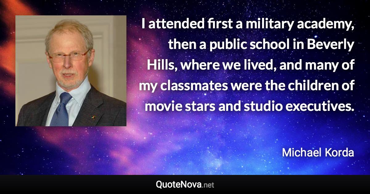 I attended first a military academy, then a public school in Beverly Hills, where we lived, and many of my classmates were the children of movie stars and studio executives. - Michael Korda quote