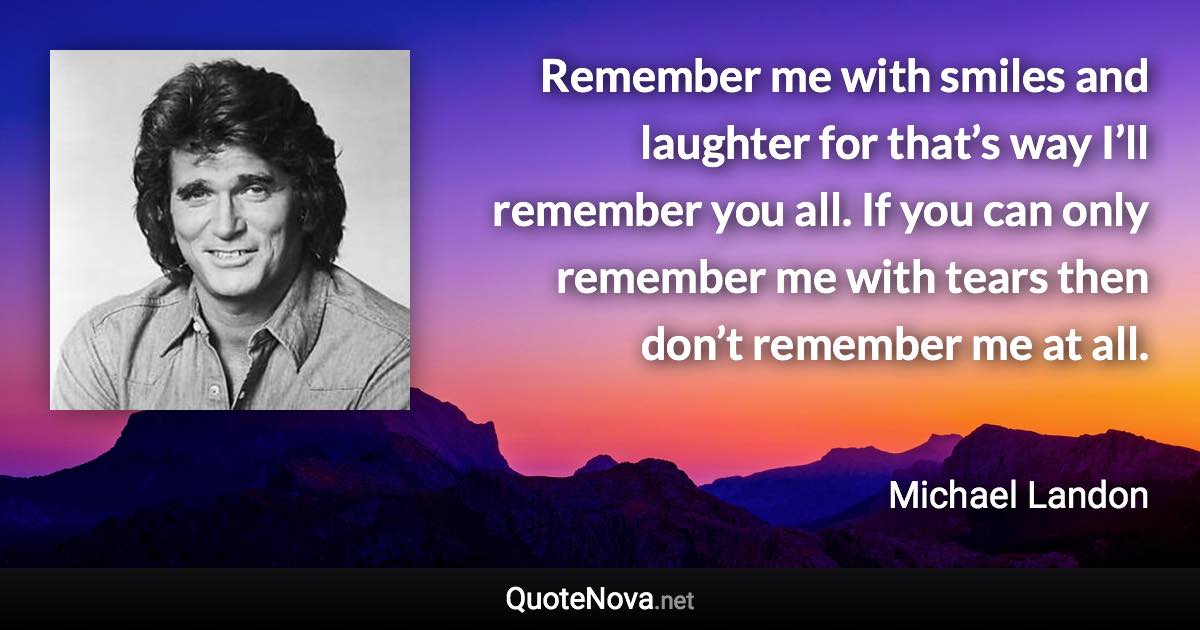 Remember me with smiles and laughter for that’s way I’ll remember you all. If you can only remember me with tears then don’t remember me at all. - Michael Landon quote
