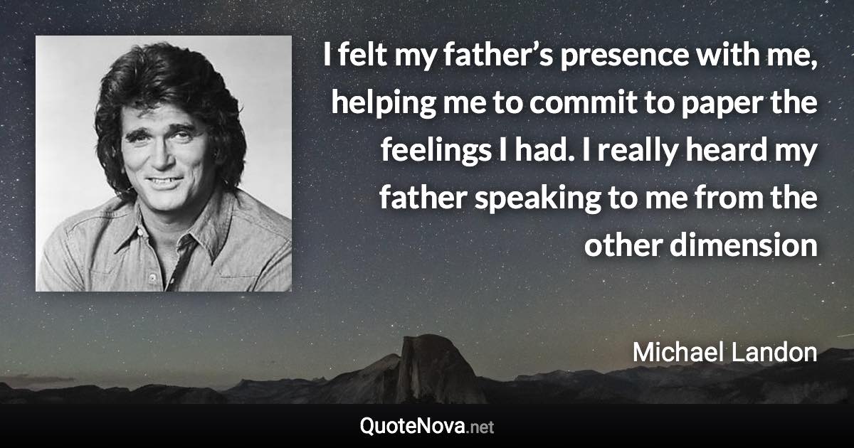 I felt my father’s presence with me, helping me to commit to paper the feelings I had. I really heard my father speaking to me from the other dimension - Michael Landon quote