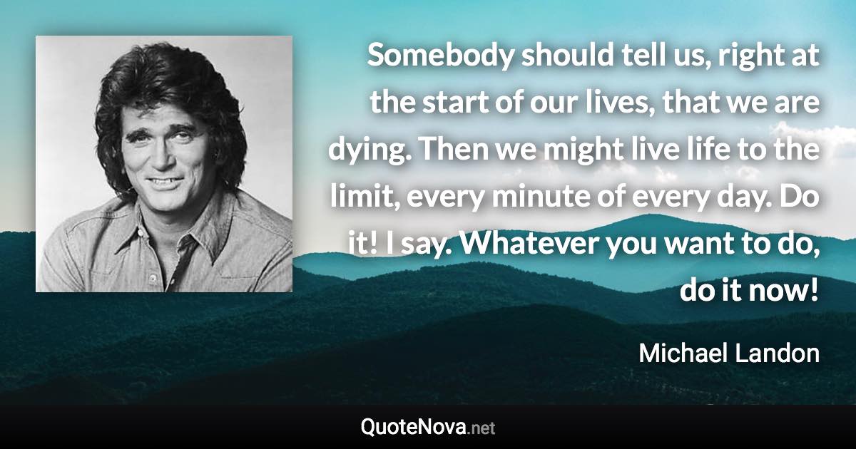 Somebody should tell us, right at the start of our lives, that we are dying. Then we might live life to the limit, every minute of every day. Do it! I say. Whatever you want to do, do it now! - Michael Landon quote