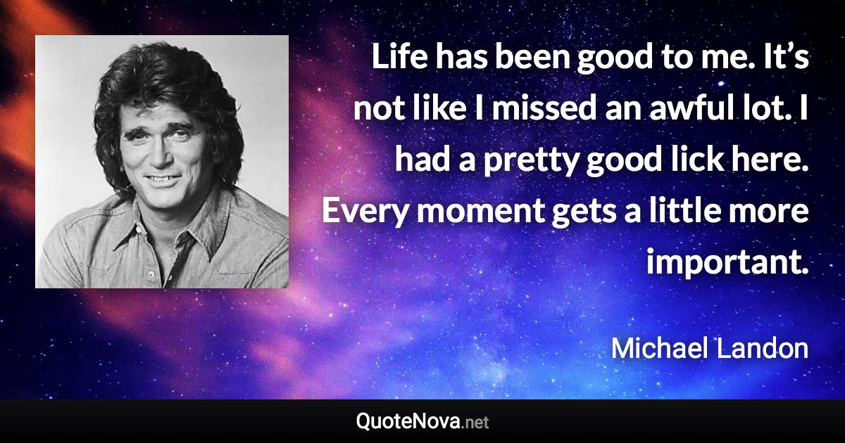 Life has been good to me. It’s not like I missed an awful lot. I had a pretty good lick here. Every moment gets a little more important. - Michael Landon quote