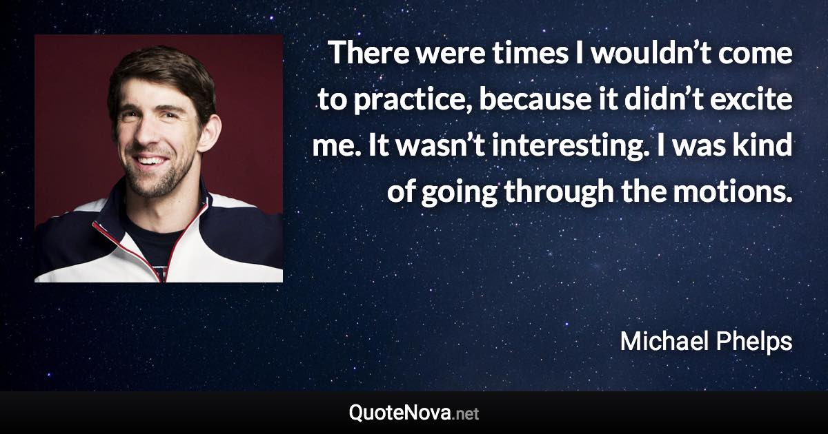 There were times I wouldn’t come to practice, because it didn’t excite me. It wasn’t interesting. I was kind of going through the motions. - Michael Phelps quote