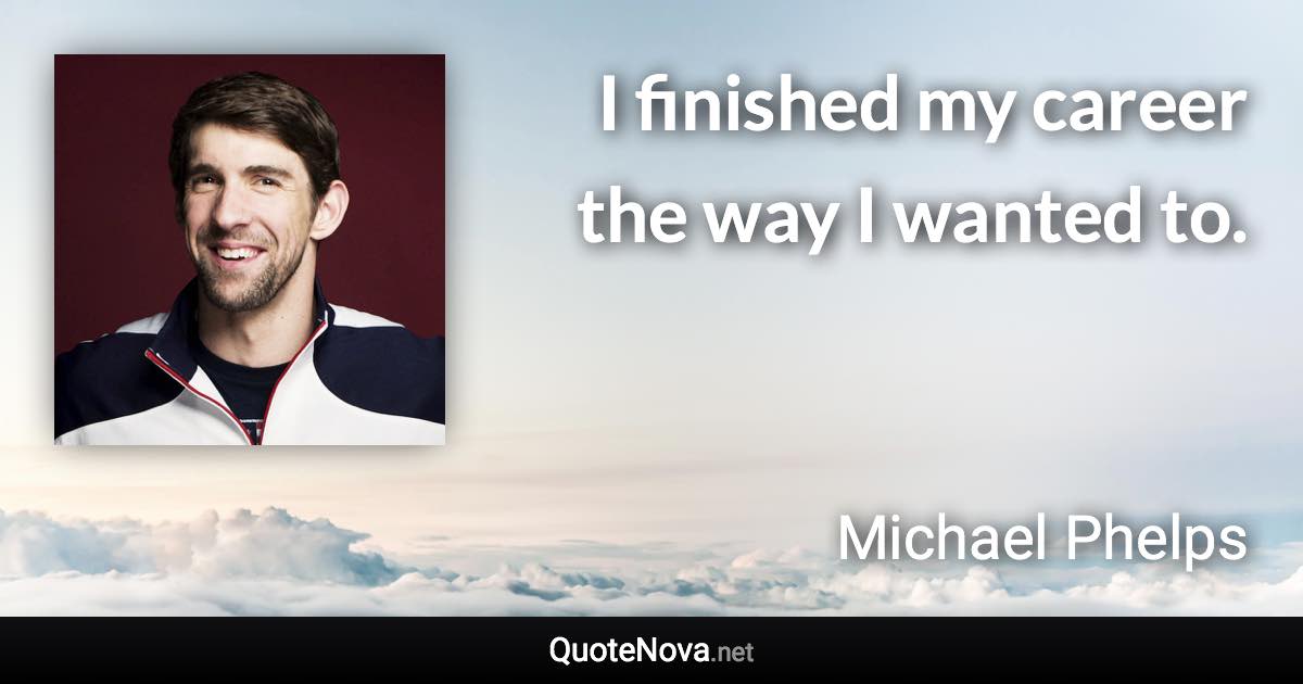 I finished my career the way I wanted to. - Michael Phelps quote