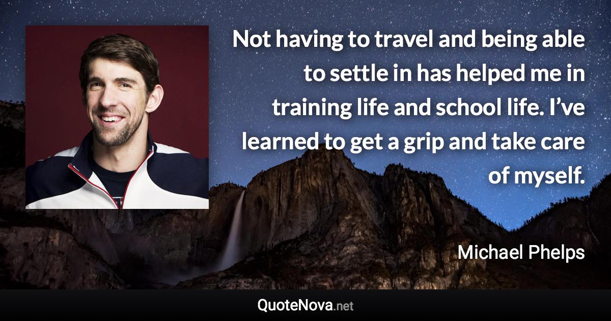 Not having to travel and being able to settle in has helped me in training life and school life. I’ve learned to get a grip and take care of myself. - Michael Phelps quote