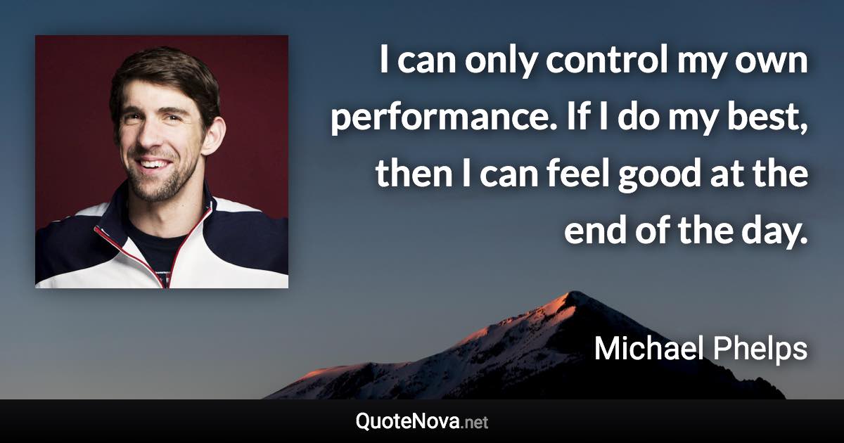 I can only control my own performance. If I do my best, then I can feel good at the end of the day. - Michael Phelps quote