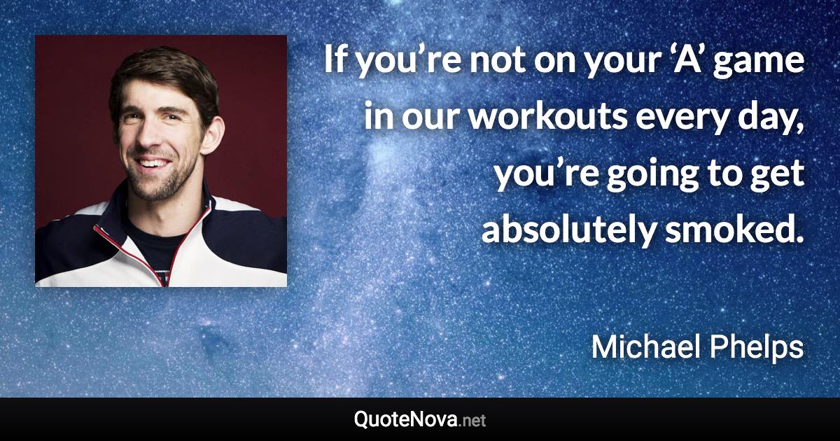 If you’re not on your ‘A’ game in our workouts every day, you’re going to get absolutely smoked. - Michael Phelps quote
