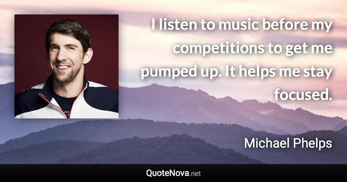 I listen to music before my competitions to get me pumped up. It helps me stay focused. - Michael Phelps quote