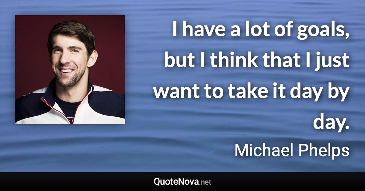 I have a lot of goals, but I think that I just want to take it day by day. - Michael Phelps quote