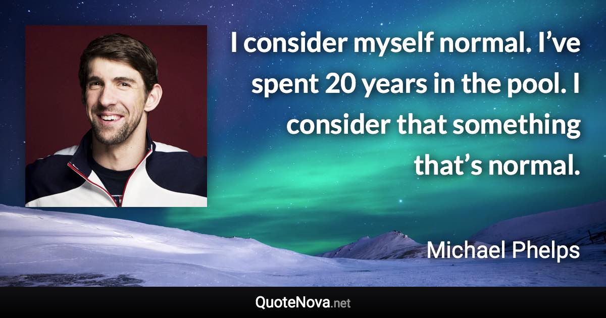 I consider myself normal. I’ve spent 20 years in the pool. I consider that something that’s normal. - Michael Phelps quote