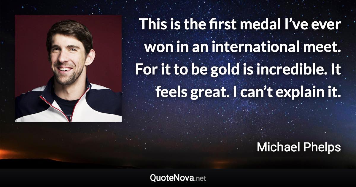 This is the first medal I’ve ever won in an international meet. For it to be gold is incredible. It feels great. I can’t explain it. - Michael Phelps quote