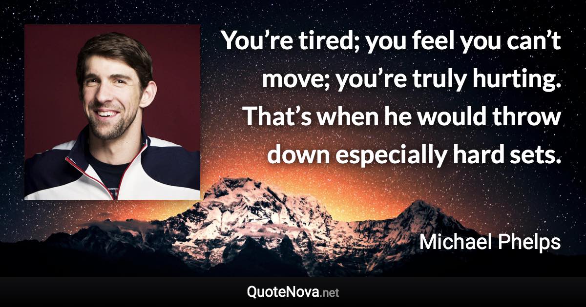 You’re tired; you feel you can’t move; you’re truly hurting. That’s when he would throw down especially hard sets. - Michael Phelps quote