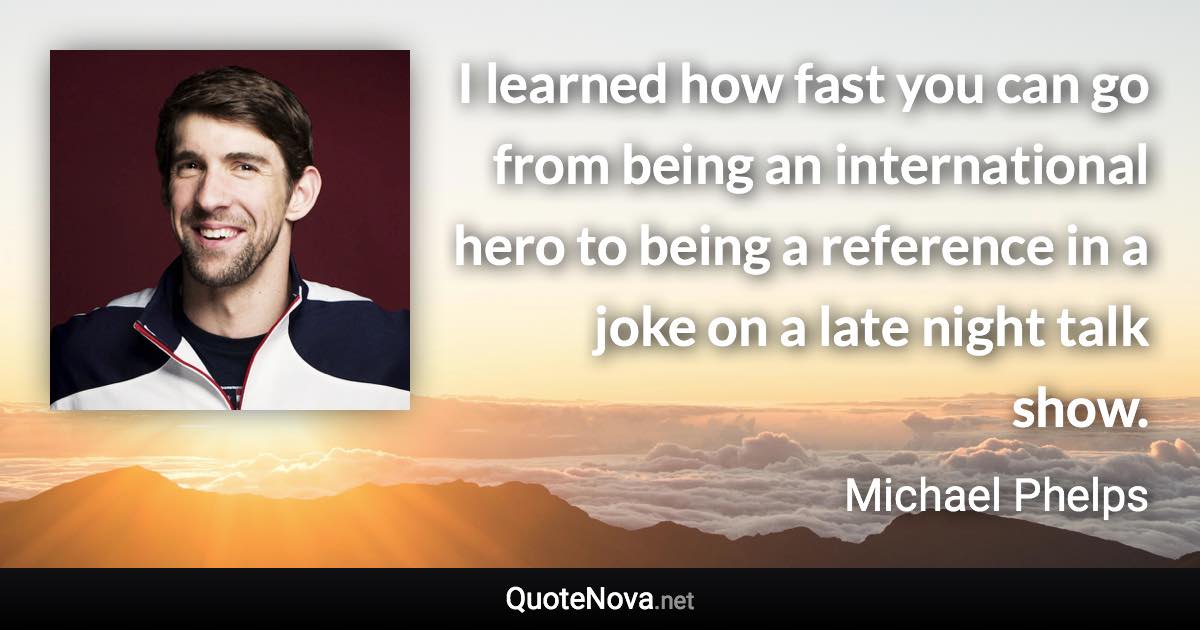 I learned how fast you can go from being an international hero to being a reference in a joke on a late night talk show. - Michael Phelps quote