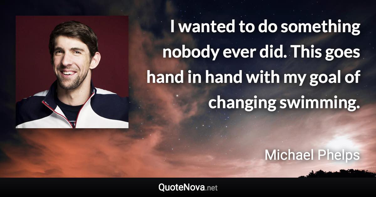 I wanted to do something nobody ever did. This goes hand in hand with my goal of changing swimming. - Michael Phelps quote