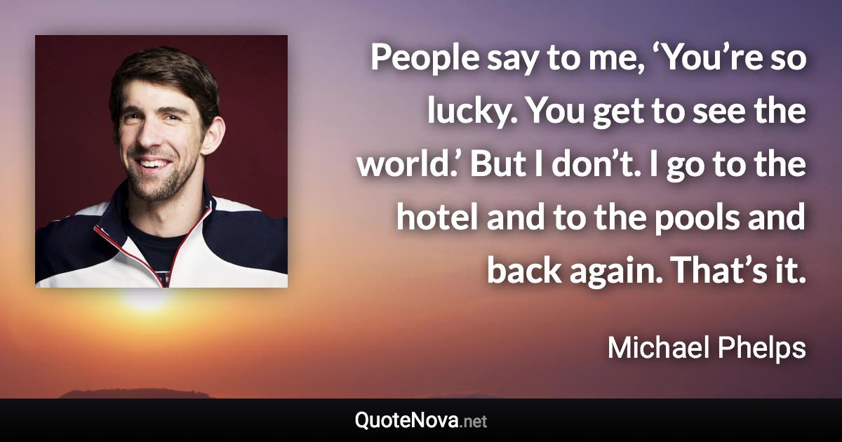 People say to me, ‘You’re so lucky. You get to see the world.’ But I don’t. I go to the hotel and to the pools and back again. That’s it. - Michael Phelps quote