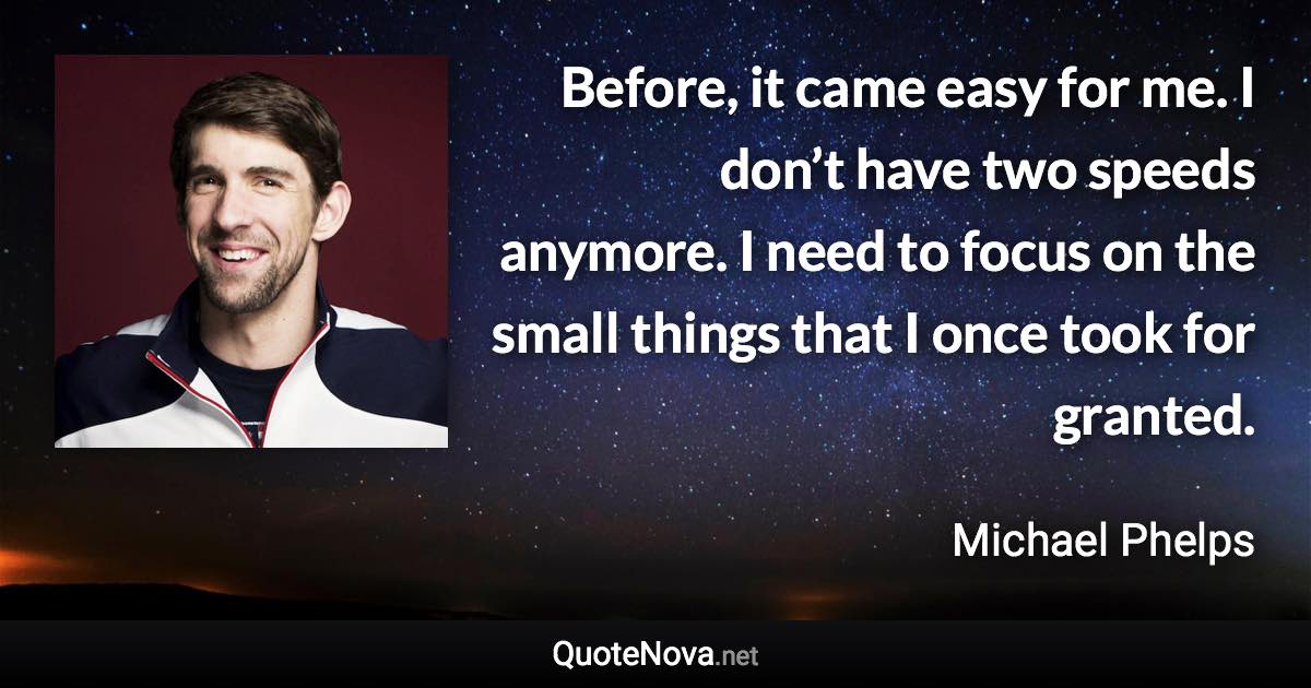 Before, it came easy for me. I don’t have two speeds anymore. I need to focus on the small things that I once took for granted. - Michael Phelps quote