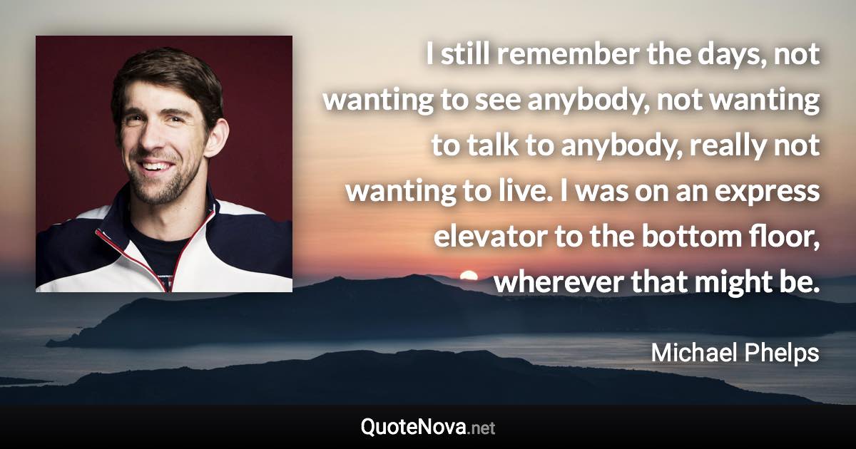 I still remember the days, not wanting to see anybody, not wanting to talk to anybody, really not wanting to live. I was on an express elevator to the bottom floor, wherever that might be. - Michael Phelps quote