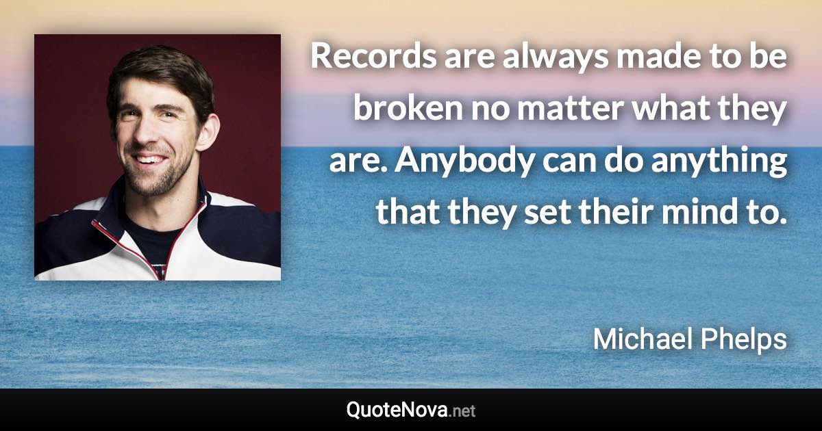 Records are always made to be broken no matter what they are. Anybody can do anything that they set their mind to. - Michael Phelps quote