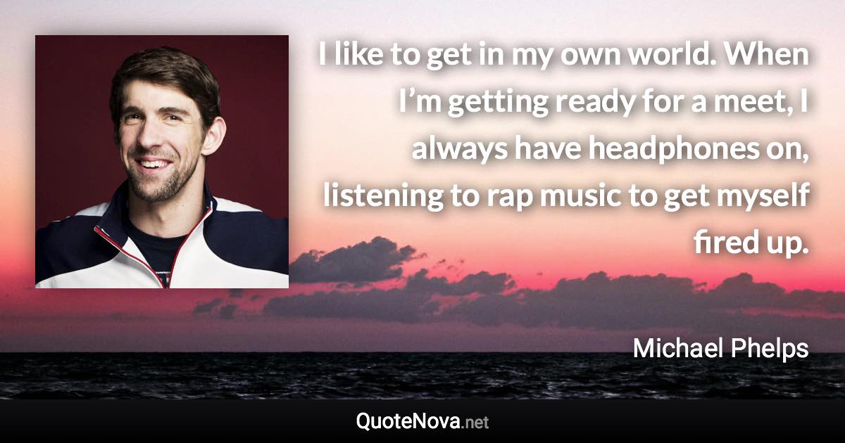 I like to get in my own world. When I’m getting ready for a meet, I always have headphones on, listening to rap music to get myself fired up. - Michael Phelps quote