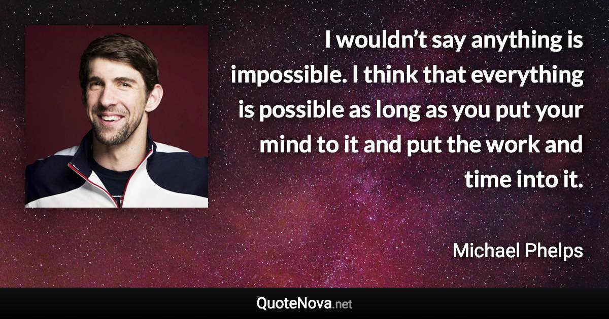 I wouldn’t say anything is impossible. I think that everything is possible as long as you put your mind to it and put the work and time into it. - Michael Phelps quote