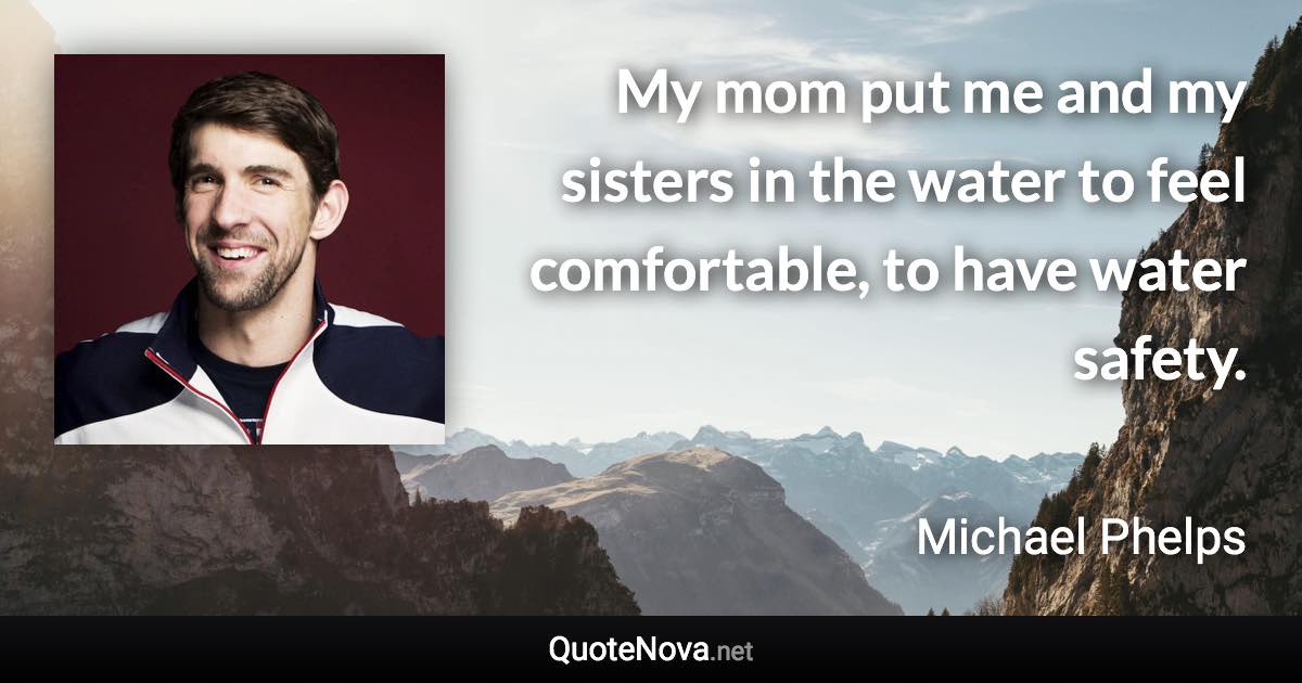 My mom put me and my sisters in the water to feel comfortable, to have water safety. - Michael Phelps quote