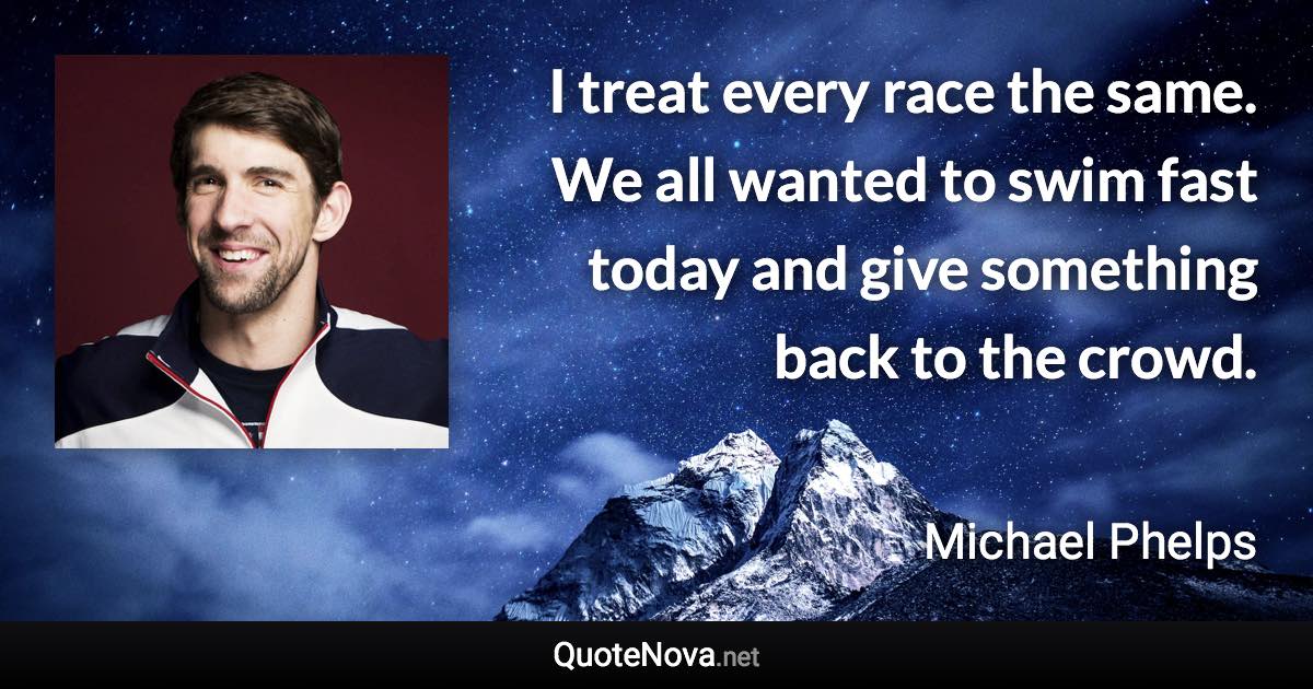 I treat every race the same. We all wanted to swim fast today and give something back to the crowd. - Michael Phelps quote