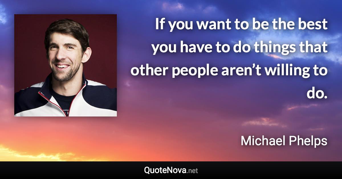 If you want to be the best you have to do things that other people aren’t willing to do. - Michael Phelps quote