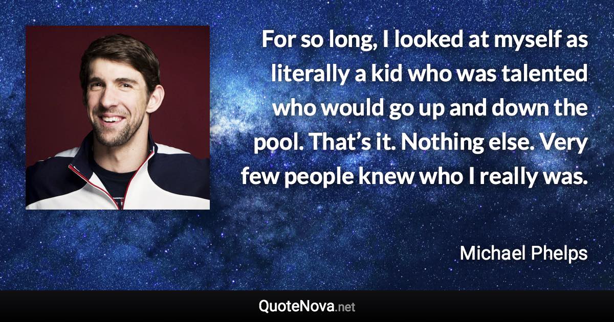 For so long, I looked at myself as literally a kid who was talented who would go up and down the pool. That’s it. Nothing else. Very few people knew who I really was. - Michael Phelps quote