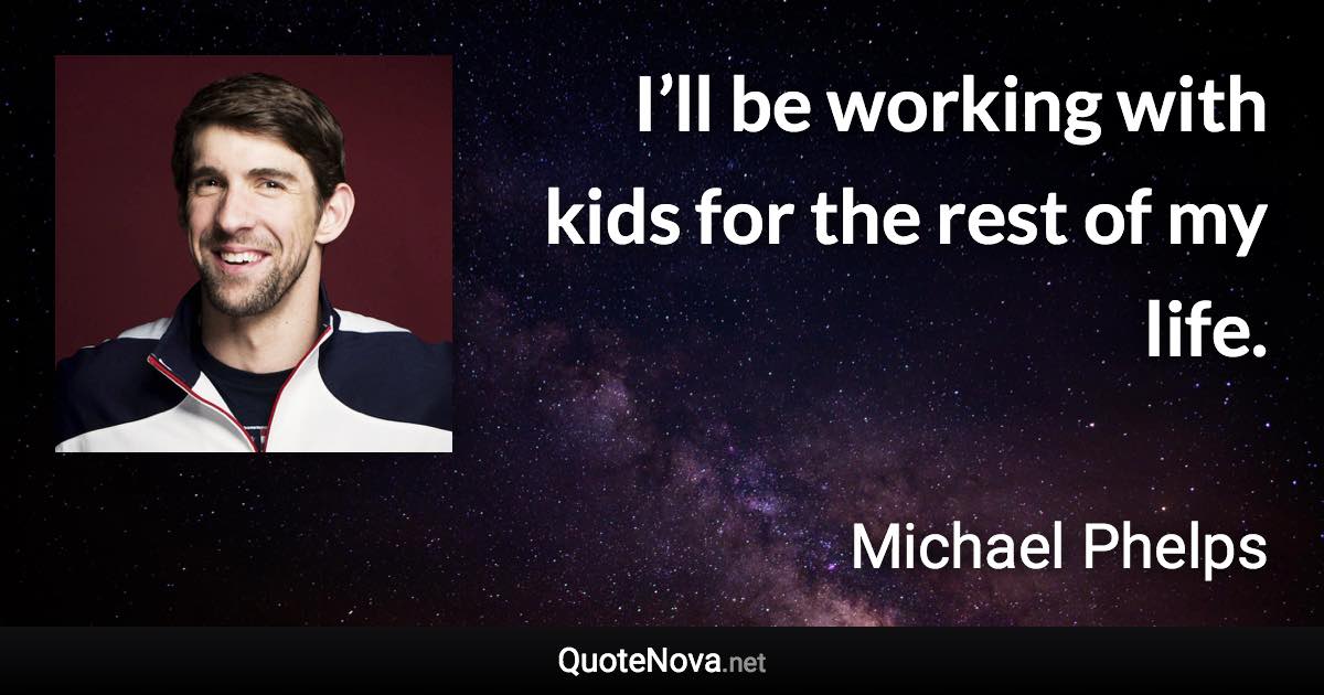 I’ll be working with kids for the rest of my life. - Michael Phelps quote