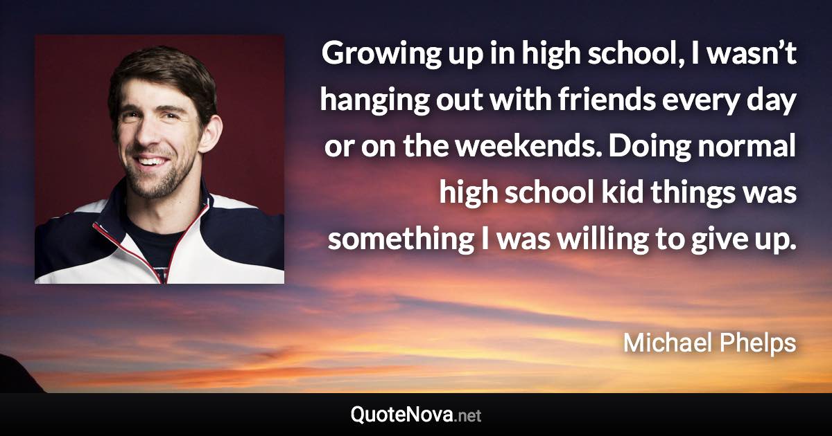 Growing up in high school, I wasn’t hanging out with friends every day or on the weekends. Doing normal high school kid things was something I was willing to give up. - Michael Phelps quote