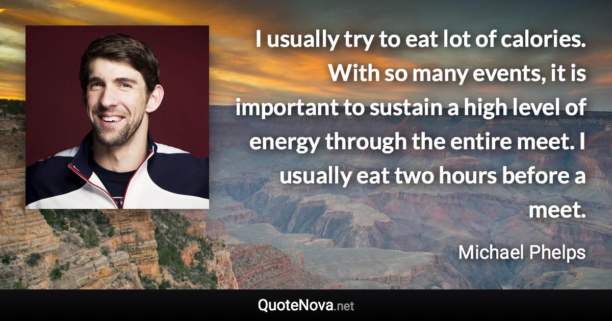 I usually try to eat lot of calories. With so many events, it is important to sustain a high level of energy through the entire meet. I usually eat two hours before a meet. - Michael Phelps quote