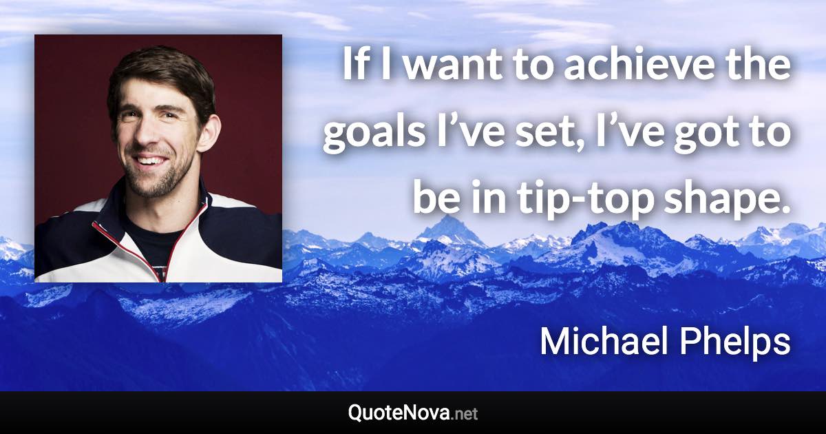 If I want to achieve the goals I’ve set, I’ve got to be in tip-top shape. - Michael Phelps quote