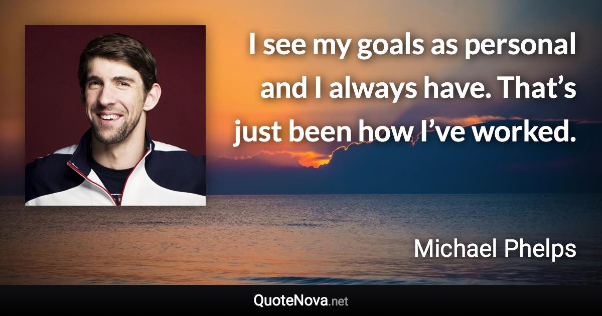 I see my goals as personal and I always have. That’s just been how I’ve worked. - Michael Phelps quote