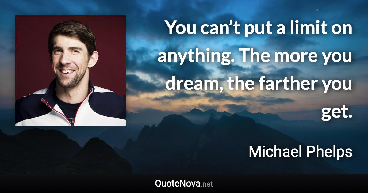 You can’t put a limit on anything. The more you dream, the farther you get. - Michael Phelps quote