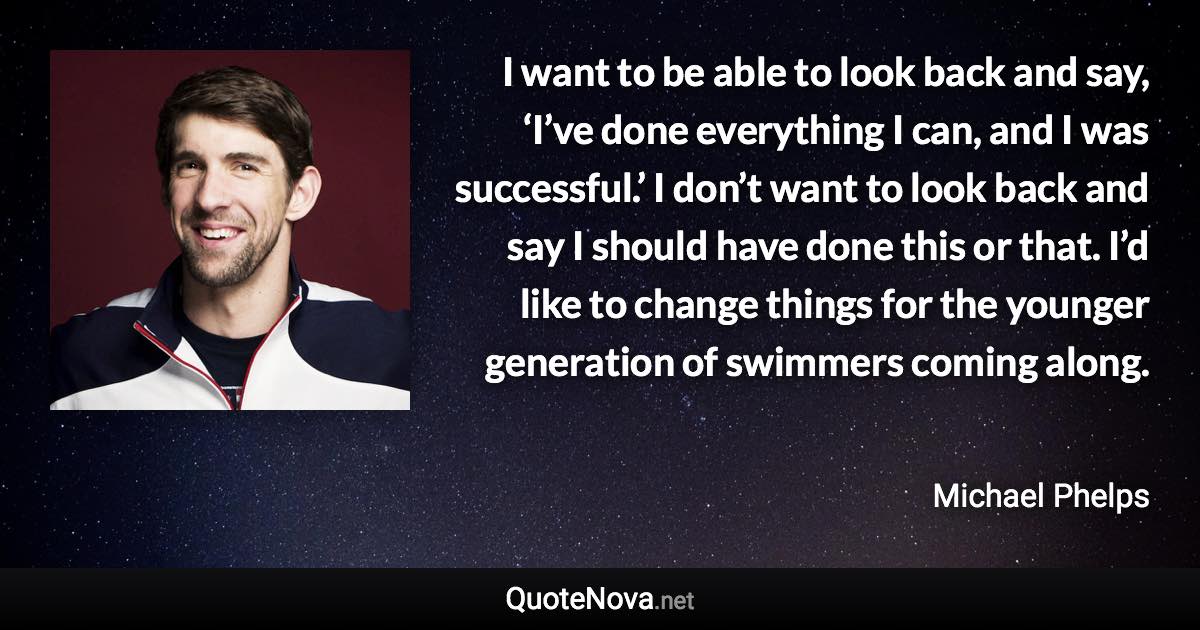 I want to be able to look back and say, ‘I’ve done everything I can, and I was successful.’ I don’t want to look back and say I should have done this or that. I’d like to change things for the younger generation of swimmers coming along. - Michael Phelps quote