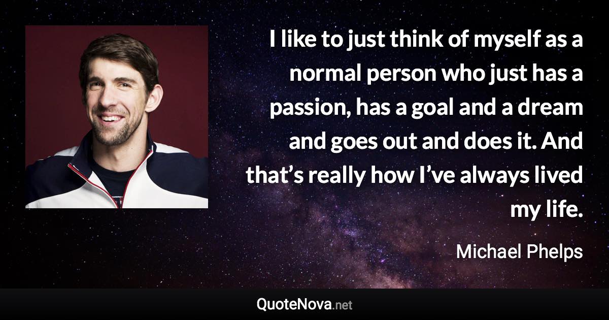 I like to just think of myself as a normal person who just has a passion, has a goal and a dream and goes out and does it. And that’s really how I’ve always lived my life. - Michael Phelps quote