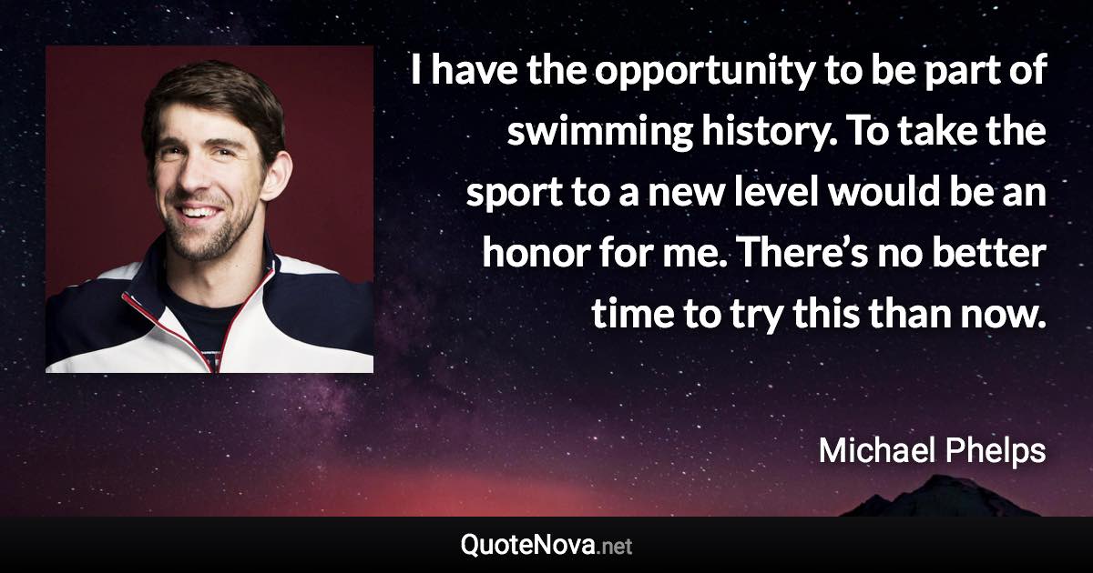 I have the opportunity to be part of swimming history. To take the sport to a new level would be an honor for me. There’s no better time to try this than now. - Michael Phelps quote