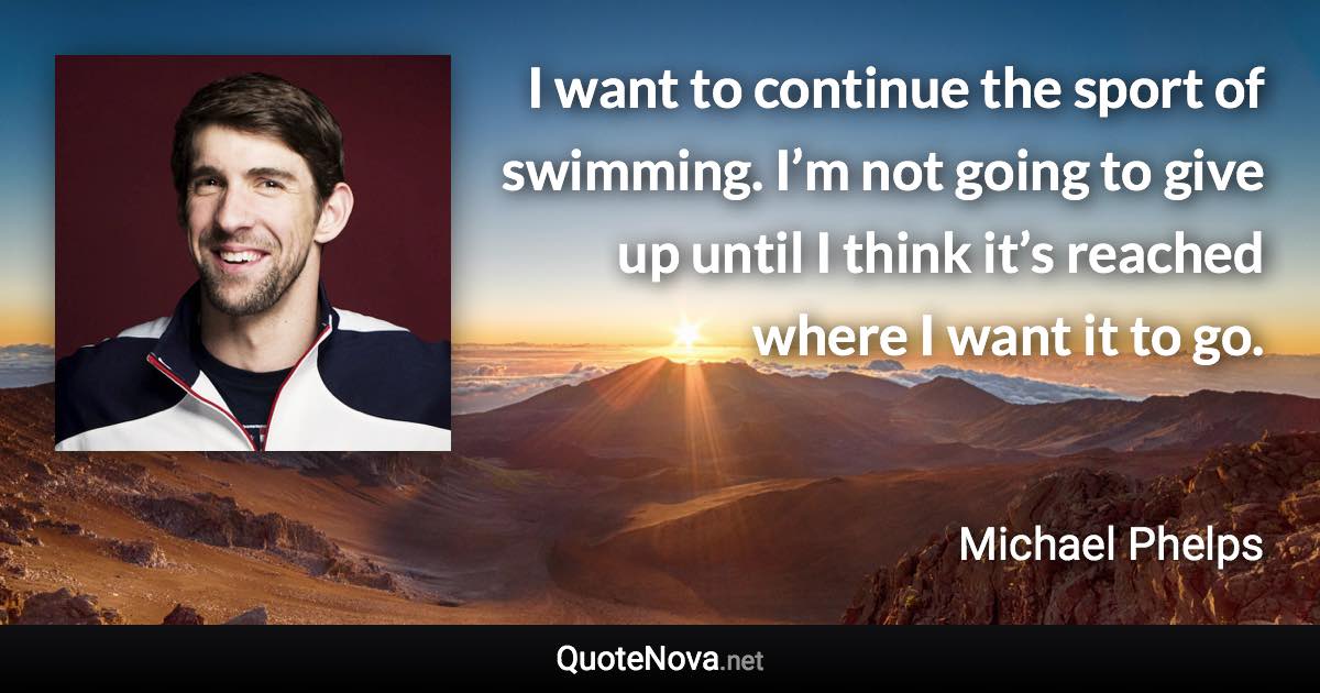 I want to continue the sport of swimming. I’m not going to give up until I think it’s reached where I want it to go. - Michael Phelps quote