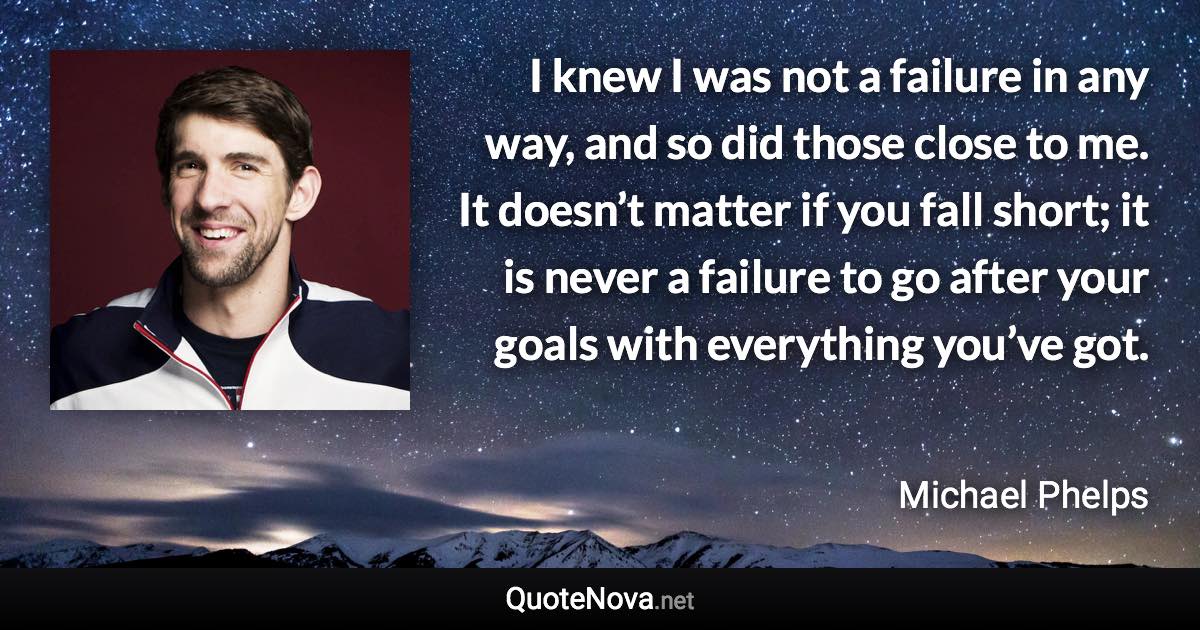 I knew I was not a failure in any way, and so did those close to me. It doesn’t matter if you fall short; it is never a failure to go after your goals with everything you’ve got. - Michael Phelps quote