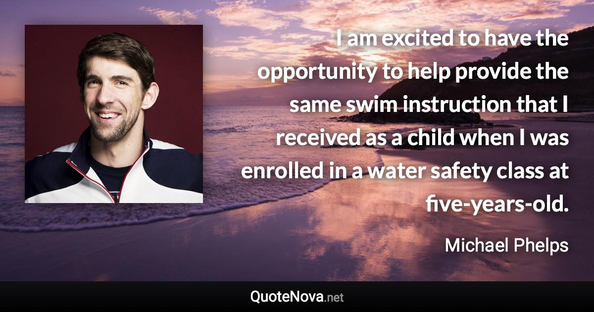 I am excited to have the opportunity to help provide the same swim instruction that I received as a child when I was enrolled in a water safety class at five-years-old. - Michael Phelps quote