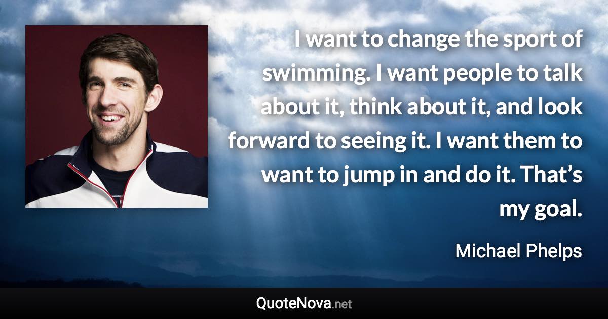 I want to change the sport of swimming. I want people to talk about it, think about it, and look forward to seeing it. I want them to want to jump in and do it. That’s my goal. - Michael Phelps quote